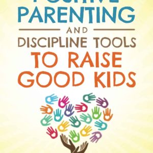 POSITIVE PARENTING AND DISCIPLINE TOOLS TO RAISE GOOD KIDS